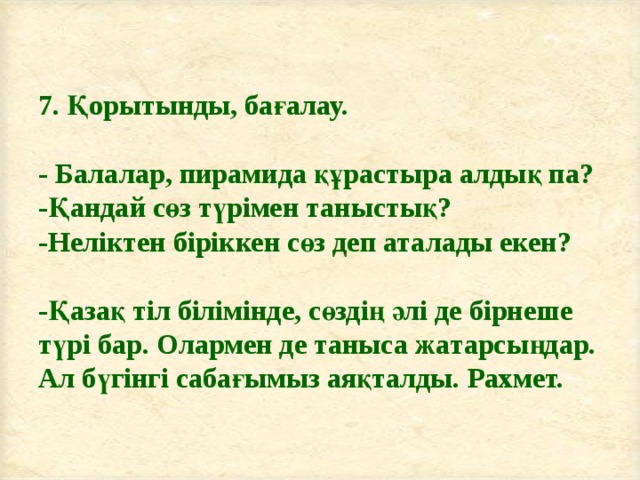 7. Қорытынды, бағалау.   - Балалар, пирамида құрастыра алдық па?  -Қандай сөз түрімен таныстық?  -Неліктен біріккен сөз деп аталады екен?   -Қазақ тіл білімінде, сөздің әлі де бірнеше түрі бар. Олармен де таныса жатарсыңдар. Ал бүгінгі сабағымыз аяқталды. Рахмет. 