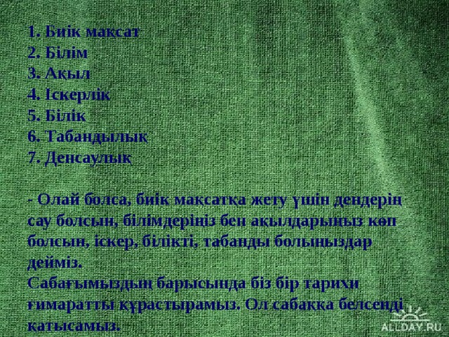 1. Биік мақсат  2. Білім  3. Ақыл  4. Іскерлік  5. Білік  6. Табандылық  7. Денсаулық   - Олай болса, биік мақсатқа жету үшін дендерің сау болсын, білімдеріңіз бен ақылдарыңыз көп болсын, іскер, білікті, табанды болыңыздар дейміз.  Сабағымыздың барысында біз бір тарихи ғимаратты құрастырамыз. Ол сабаққа белсенді қатысамыз.  