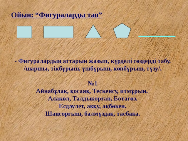 Ойын: “Фигураларды тап” - Фигуралардың аттарын жазып, күрделі сөздерді табу. /шаршы, тікбұрыш, үшбұрыш, көпбұрыш, түзу/.   №1  Айнабұлақ, қосаяқ, Тескенсу, итмұрын.  Алакөл, Талдықорған, Ботагөз.  Есдәулет, аққу, ақбөкен.  Шаңсорғыш, балмұздақ, тасбақа.   