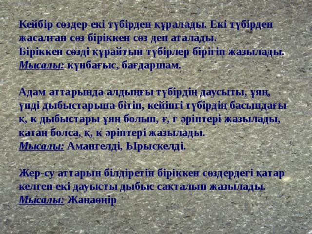 Кейбір сөздер екі түбірден құралады. Екі түбірден жасалған сөз біріккен сөз деп аталады.  Біріккен сөзді құрайтын түбірлер бірігіп жазылады.  Мысалы: күнбағыс, бағдаршам.   Адам аттарында алдыңғы түбірдің даусыты, ұяң, үнді дыбыстарына бітіп, кейінгі түбірдің басындағы қ, к дыбыстары ұяң болып, ғ, г әріптері жазылады, қатаң болса, қ, к әріптері жазылады.  Мысалы: Амангелді, Ырыскелді.   Жер-су аттарын білдіретін біріккен сөздердегі қатар келген екі дауысты дыбыс сақталып жазылады.  Мысалы: Жаңаөңір 