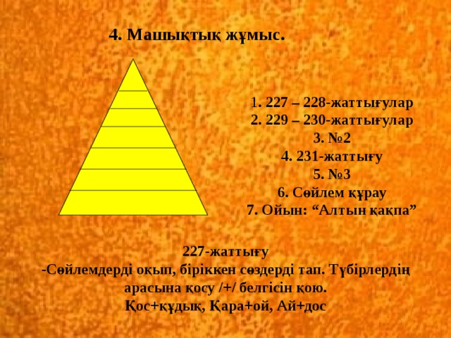 4. Машықтық жұмыс. 1 . 227 – 228-жаттығулар  2. 229 – 230-жаттығулар  3. №2  4. 231-жаттығу  5. №3  6. Сөйлем құрау  7. Ойын: “Алтын қақпа” 227-жаттығу  -Сөйлемдерді оқып, біріккен сөздерді тап. Түбірлердің арасына қосу /+/ белгісін қою.  Қос+құдық, Қара+ой, Ай+дос 