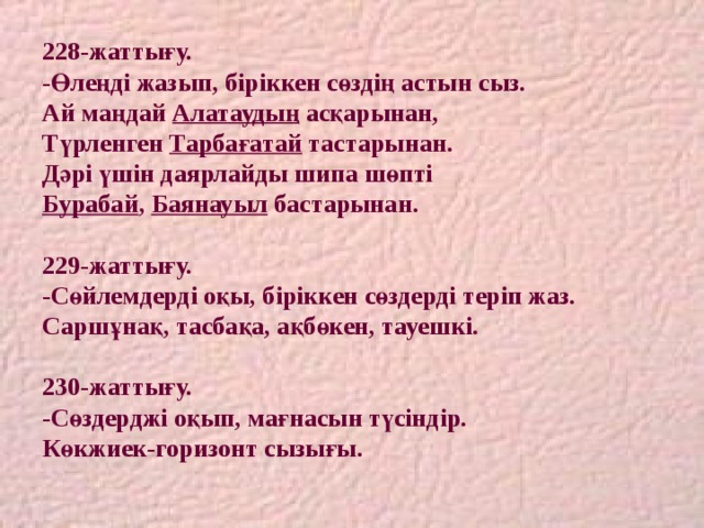 228-жаттығу.  -Өлеңді жазып, біріккен сөздің астын сыз.  Ай маңдай Алатаудың асқарынан,  Түрленген Тарбағатай тастарынан.  Дәрі үшін даярлайды шипа шөпті  Бурабай , Баянауыл бастарынан.   229-жаттығу.  -Сөйлемдерді оқы, біріккен сөздерді теріп жаз.  Саршұнақ, тасбақа, ақбөкен, тауешкі.   230-жаттығу.  -Сөздерджі оқып, мағнасын түсіндір.  Көкжиек-горизонт сызығы. 
