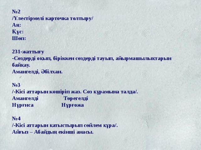 № 2  /Үлестірмелі карточка толтыру/  Аң:  Құс:  Шөп:   231-жаттығу  -Сөздерді оқып, біріккен сөздерді тауып, айырмашылықтарын байқау.  Амангелді, Әбілхан.   №3  /-Кісі аттарын көшіріп жаз. Сөз құрамына талда/.  Амангелді Төрегелді  Нұрғиса Нұрғожа   №4  /-Кісі аттарын қатыстырып сөйлем құра/.  Айғыз – Абайдың екінші анасы. 