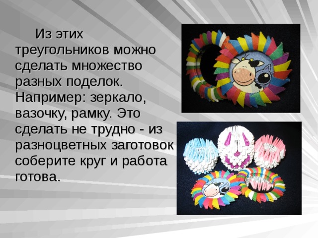    Из этих треугольников можно сделать множество разных поделок. Например:  зеркало, вазочку, рамку. Это сделать не трудно - из разноцветных заготовок соберите круг и работа готова. 