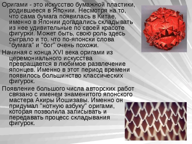 О ригами - это искусство бумажной пластики, родившееся в Японии. Несмотря на то, что сама бумага появилась в Китае, именно в Японии догадались складывать из нее удивительные по своей красоте фигурки. Может быть, свою роль здесь сыграло и то, что по-японски слова 
