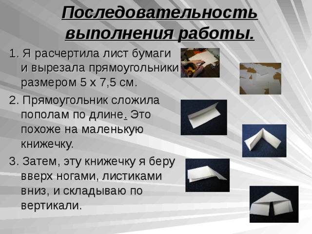 Последовательность выполнения работы. 1 . Я расчертила лист бумаги и вырезала прямоугольники размером 5 х 7,5 см. 2 . Прямоугольник сложила пополам по длине . Это похоже на маленькую книжечку. 3 . Затем, эту книжечку я беру вверх ногами, листиками вниз, и складываю по вертикали. 