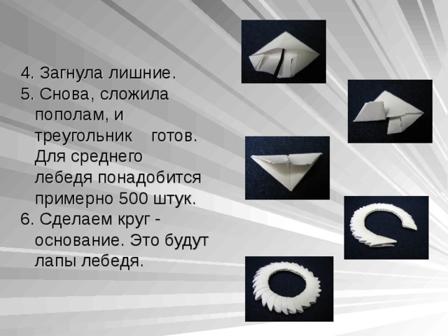 4 . Загнула лишние. 5 . Снова, сложила  пополам, и  треугольник готов.  Для среднего  лебедя понадобится  примерно 500 штук. 6. Сделаем круг -  основание. Это будут  лапы лебедя. 