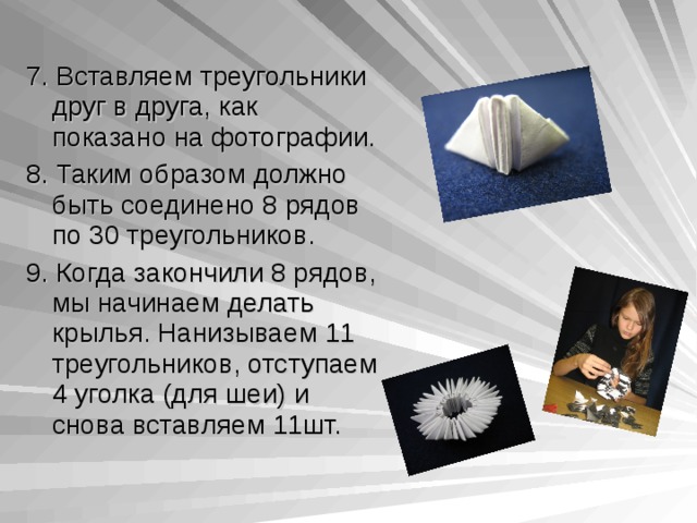 7. Вставляем треугольники друг в друга, как показано на фотографии. 8. Таким образом должно быть соединено 8 рядов по 30 треугольников. 9. Когда закончили 8 рядов, мы начинаем делать крылья. Нанизываем 11 треугольников, отступаем 4 уголка (для шеи) и снова вставляем 11шт. 