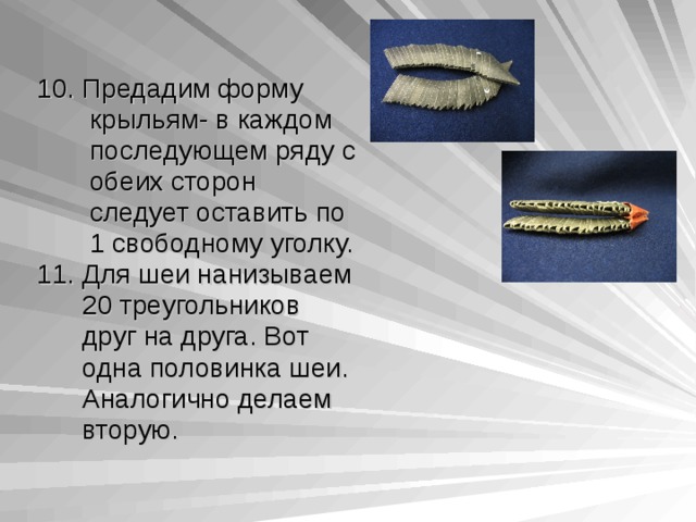 10. Предадим форму  крыльям- в каждом  последующем ряду с  обеих сторон  следует оставить  по  1 свободному уголку. 11. Для шеи нанизываем  20 треугольников  друг на друга. Вот  одна половинка шеи.  Аналогично делаем  вторую. 