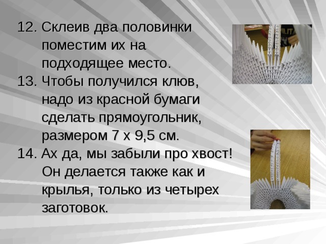 12. Склеив два половинки  поместим их на  подходящее место. 13. Чтобы получился клюв,  надо из красной бумаги  сделать прямоугольник,  размером 7 х 9,5 см. 14. Ах да, мы забыли про хвост!  Он делается также как и  крылья, только из четырех  заготовок. 