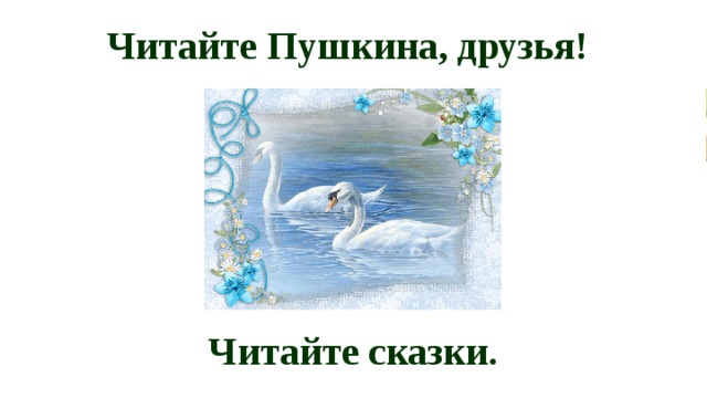 Читайте Пушкина, друзья! Читайте сказки. 