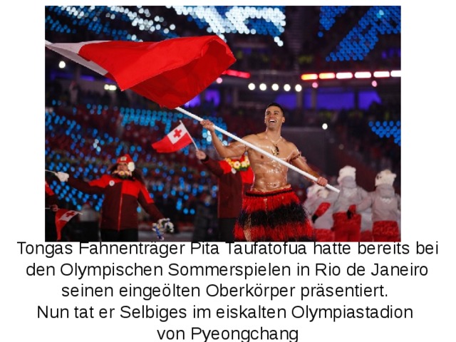 Tongas Fahnenträger Pita Taufatofua hatte bereits bei den Olympischen Sommerspielen in Rio de Janeiro seinen eingeölten Oberkörper präsentiert. Nun tat er Selbiges im eiskalten Olympiastadion von Pyeongchang 