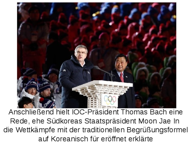 Anschließend hielt IOC-Präsident Thomas Bach eine Rede, ehe Südkoreas Staatspräsident Moon Jae In die Wettkämpfe mit der traditionellen Begrüßungsformel auf Koreanisch für eröffnet erklärte 