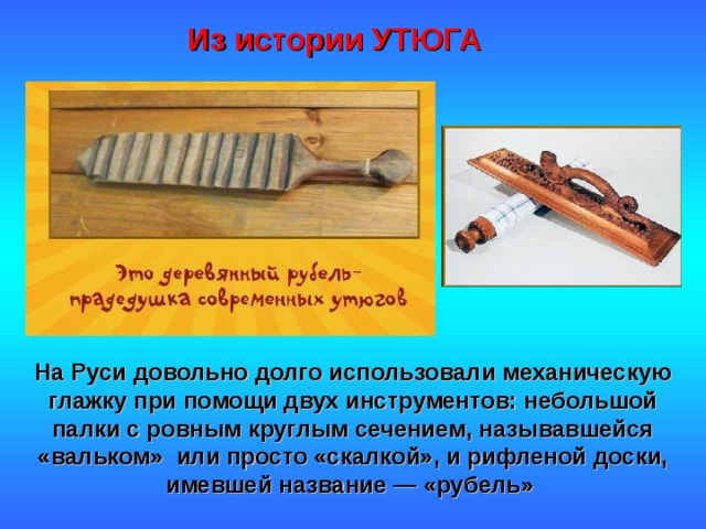 Из истории УТЮГА На Руси довольно долго использовали механическую глажку при помощи двух инструментов: небольшой палки с ровным круглым сечением, называвшейся «вальком» или просто «скалкой», и рифленой доски, имевшей название — «рубель» 