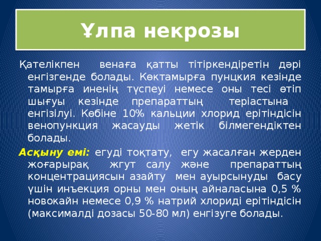 Ұлпа некрозы Қателікпен венаға қатты тітіркендіретін дәрі енгізгенде болады. Көктамырға пунцкия кезінде тамырға иненің түспеуі немесе оны тесі өтіп шығуы кезінде препараттың теріастына енгізілуі. Көбіне 10% кальции хлорид ерітіндісін венопункция жасауды жетік білмегендіктен болады. Асқыну емі: егуді тоқтату, егу жасалған жерден жоғарырақ жгут салу және препараттың концентрациясын азайту мен ауырсынуды басу үшін инъекция орны мен оның айналасына 0,5 % новокайн немесе 0,9 % натрий хлориді ерітіндісін (максималді дозасы 50-80 мл) енгізуге болады. 