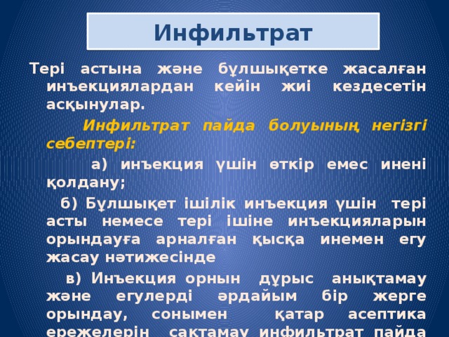 Инфильтрат Т ері астына және бұлшықетке жасалған инъекциялардан кейін жиі кездесетін асқынулар.  Инфильтрат пайда болуының негізгі себептері:   а) инъекция үшін өткір емес инені қолдану;  б) Бұлшықет ішілік инъекция үшін тері асты немесе тері ішіне инъекцияларын орындауға арналған қысқа инемен егу жасау нәтижесінде  в) Инъекция орнын дұрыс анықтамау және егулерді әрдайым бір жерге орындау, сонымен қатар асептика ережелерін сақтамау инфильтрат пайда болуын тудырады. Асқыну емі: Инфильтрат болған жерге қыздыру компресі, жылытқыш қою 