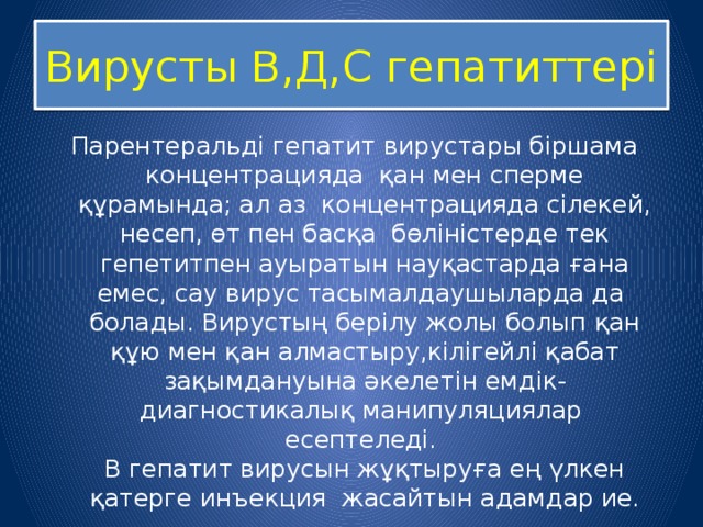 Вирусты В,Д,С гепатиттері Парентеральді гепатит вирустары біршама концентрацияда қан мен сперме құрамында; ал аз концентрацияда сілекей, несеп, өт пен басқа бөліністерде тек гепетитпен ауыратын науқастарда ғана емес, сау вирус тасымалдаушыларда да болады. Вирустың берілу жолы болып қан құю мен қан алмастыру,кілігейлі қабат зақымдануына әкелетін емдік-диагностикалық манипуляциялар есептеледі.  В гепатит вирусын жұқтыруға ең үлкен қатерге инъекция жасайтын адамдар ие. 