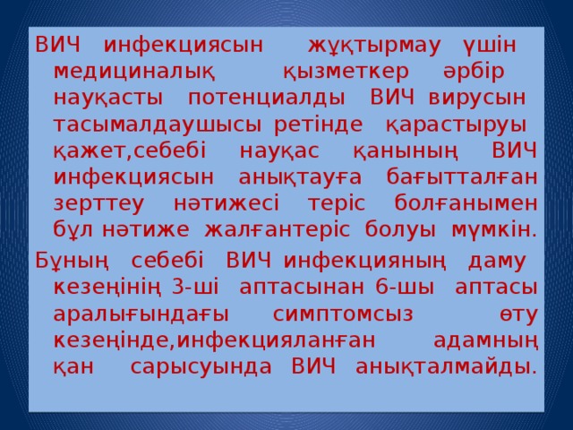 ВИЧ инфекциясын жұқтырмау үшін медициналық қызметкер әрбір науқасты потенциалды ВИЧ вирусын тасымалдаушысы ретінде қарастыруы қажет,себебі науқас қанының ВИЧ инфекциясын анықтауға бағытталған зерттеу нәтижесі теріс болғанымен бұл нәтиже жалғантеріс болуы мүмкін. Бұның себебі ВИЧ инфекцияның даму кезеңінің 3-ші аптасынан 6-шы аптасы аралығындағы симптомсыз өту кезеңінде,инфекцияланған адамның қан сарысуында ВИЧ анықталмайды.   