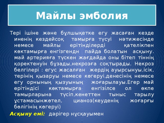 Майлы эмболия Тері ішіне және бұлшықетке егу жасаған кезде иненің кездейсоқ тамырға түсуі нәтижесінде немесе майлы ерітінділерді қателікпен көктамырға енгізгендн пайда болатын асқыну. май артерияға түскен жағдайда оны бітеп тіннің қоректенуін бұзады,некрозға соқтырады. Некроз белгілері : егус жасалған жердің ауырсынуы,ісік, терінің қызаруы немесе көгеруі,денесінің немесе егу орнының қызуының жоғарылауы.Егер май ерітіндісі көктамырға енгізілсе ол өкпе тамырларына түсіп,кенеттен тыныс тарылу ұстамасынжөтел, цианоз(кеуденің жоғарғы бөлігінің көгеруі) Асқыну емі: дәрігер нұсқауымен 