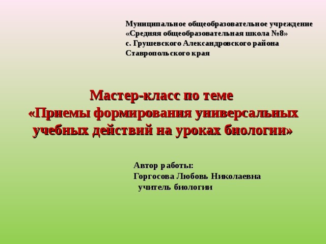 Муниципальное общеобразовательное учреждение «Средняя общеобразовательная школа №8» с. Грушевского Александровского района Ставропольского края  Мастер-класс по теме  «Приемы формирования универсальных учебных действий на уроках биологии» Автор работы: Горгосова Любовь Николаевна  учитель биологии  