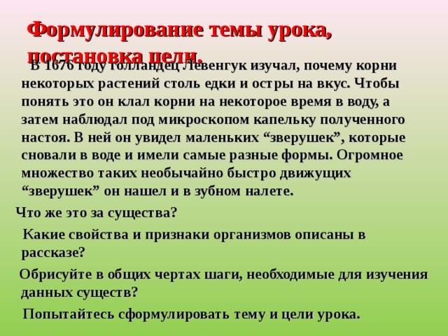 Формулирование темы урока, постановка цели.  В 1676 году голландец Левенгук изучал, почему корни некоторых растений столь едки и остры на вкус. Чтобы понять это он клал корни на некоторое время в воду, а затем наблюдал под микроскопом капельку полученного настоя. В ней он увидел маленьких “зверушек”, которые сновали в воде и имели самые разные формы. Огромное множество таких необычайно быстро движущих “зверушек” он нашел и в зубном налете.   Что же это за существа?  Какие свойства и признаки организмов описаны в рассказе?  Обрисуйте в общих чертах шаги, необходимые для изучения данных существ?  Попытайтесь сформулировать тему и цели урока. 