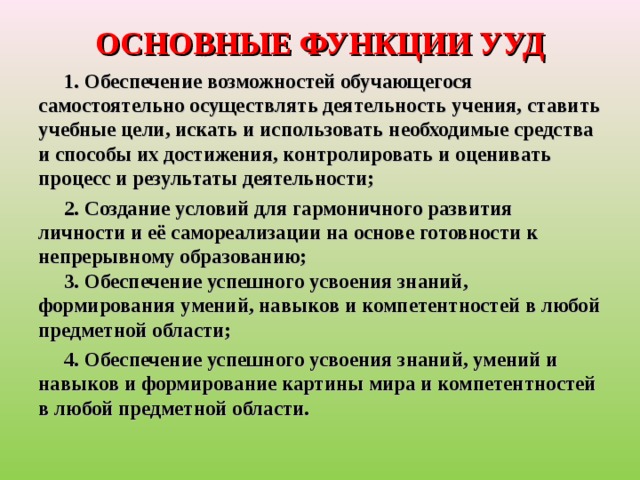 ОСНОВНЫЕ ФУНКЦИИ УУД  1. Обеспечение возможностей обучающегося самостоятельно осуществлять деятельность учения, ставить учебные цели, искать и использовать необходимые средства и способы их достижения, контролировать и оценивать процесс и результаты деятельности;      2. Создание условий для гармоничного развития личности и её самореализации на основе готовности к непрерывному образованию;  3. Обеспечение успешного усвоения знаний, формирования умений, навыков и компетентностей в любой предметной области;  4. Обеспечение успешного усвоения знаний, умений и навыков и формирование картины мира и компетентностей в любой предметной области.  