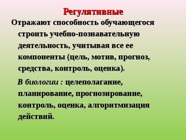 Регулятивные Отражают способность обучающегося строить учебно-познавательную деятельность, учитывая все ее компоненты (цель, мотив, прогноз, средства, контроль, оценка).     В биологии :  целеполагание, планирование, прогнозирование, контроль, оценка, алгоритмизация действий.  