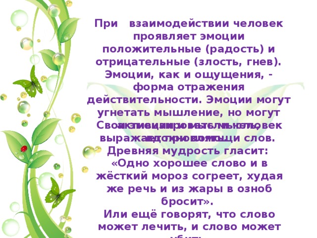 При взаимодействии человек проявляет эмоции положительные (радость) и отрицательные (злость, гнев). Эмоции, как и ощущения, - форма отражения действительности. Эмоции могут угнетать мышление, но могут активизировать мысль, вдохновлять. Свои эмоции и мысли человек выражает при помощи слов. Древняя мудрость гласит: «Одно хорошее слово и в жёсткий мороз согреет, худая же речь и из жары в озноб бросит». Или ещё говорят, что слово может лечить, и слово может убить. 