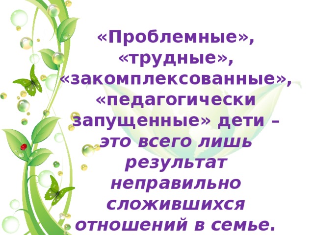 «Проблемные», «трудные», «закомплексованные», «педагогически запущенные» дети – это всего лишь результат неправильно сложившихся отношений в семье. 