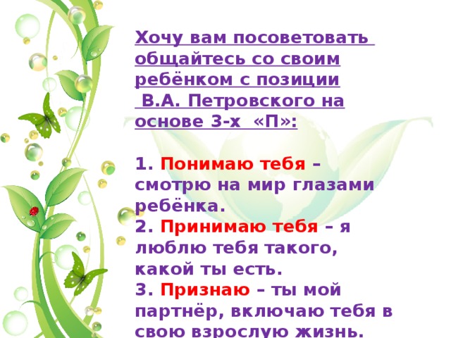 Хочу вам посоветовать общайтесь со своим ребёнком с позиции В.А. Петровского на основе 3-х «П»: 1. Понимаю тебя – смотрю на мир глазами ребёнка. 2. Принимаю тебя – я люблю тебя такого, какой ты есть. 3. Признаю – ты мой партнёр, включаю тебя в свою взрослую жизнь. 