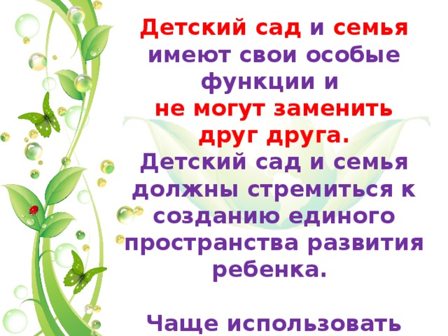 Детский сад и семья имеют свои особые функции и не могут заменить друг друга. Детский сад и семья должны стремиться к созданию единого пространства развития ребенка. Чаще использовать золотое правило психологии «ДА, НО». 