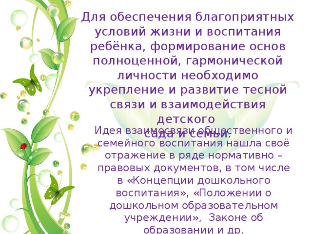 Для обеспечения благоприятных условий жизни и воспитания ребёнка, формирование основ полноценной, гармонической личности необходимо укрепление и развитие тесной связи и взаимодействия детского сада и семьи. Идея взаимосвязи общественного и семейного воспитания нашла своё отражение в ряде нормативно – правовых документов, в том числе в «Концепции дошкольного воспитания», «Положении о дошкольном образовательном учреждении», Законе об образовании и др. 