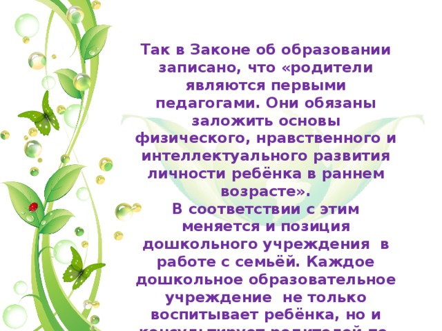 Так в Законе об образовании записано, что «родители являются первыми педагогами. Они обязаны заложить основы физического, нравственного и интеллектуального развития личности ребёнка в раннем возрасте». В соответствии с этим меняется и позиция дошкольного учреждения в работе с семьёй. Каждое дошкольное образовательное учреждение не только воспитывает ребёнка, но и консультирует родителей по вопросам воспитания детей . 