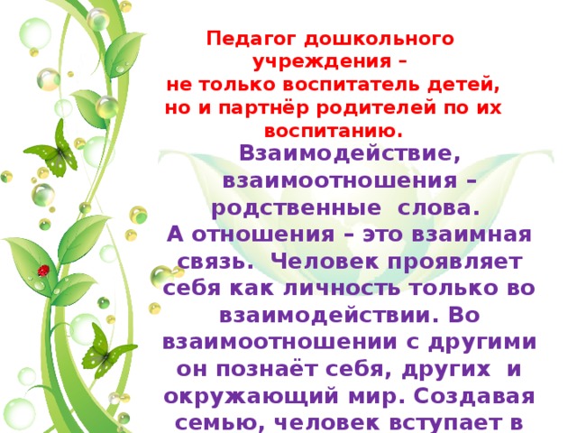 Педагог дошкольного учреждения – не только воспитатель детей, но и партнёр родителей по их воспитанию. Взаимодействие, взаимоотношения – родственные слова. А отношения – это взаимная связь. Человек проявляет себя как личность только во взаимодействии. Во взаимоотношении с другими он познаёт себя, других и окружающий мир. Создавая семью, человек вступает в отношения; друзья, работа – это тоже отношения. 