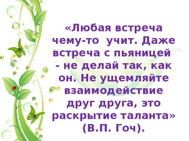  «Любая встреча чему-то учит. Даже встреча с пьяницей - не делай так, как он. Не ущемляйте взаимодействие друг друга, это раскрытие таланта» (В.П. Гоч). 