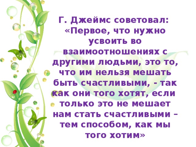 Г. Джеймс советовал: «Первое, что нужно усвоить во взаимоотношениях с другими людьми, это то, что им нельзя мешать быть счастливыми, - так как они того хотят, если только это не мешает нам стать счастливыми – тем способом, как мы того хотим» 
