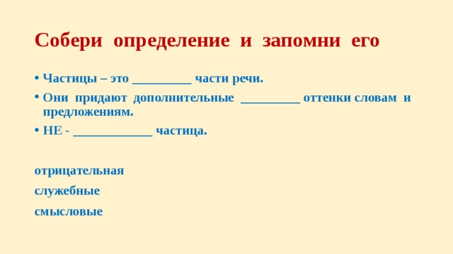 Собери определение и запомни его Частицы – это _________ части речи. Они придают дополнительные _________ оттенки словам и предложениям. НЕ - ____________ частица.  отрицательная служебные смысловые 