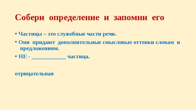 Собери определение и запомни его Частицы – это служебные части речи. Они придают дополнительные смысловые оттенки словам и предложениям. НЕ - ____________ частица.  отрицательная 