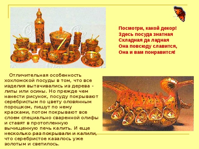 Посмотри, какой декор! Здесь посуда знатная  Складная да ладная  Она повсюду славится,  Она и вам понравится!  Отличительная особенность хохломской посуды в том, что все изделия вытачивались из дерева - липы или осины. Но прежде чем нанести рисунок, посуду покрывают серебристым по цвету оловянным порошком, пишут по нему красками, потом покрывают все слоем специально сваренной олифы и ставят в протопленную вычищенную печь калить. И еще несколько раз покрывали и калили, что серебристое казалось уже золотым и светилось. 