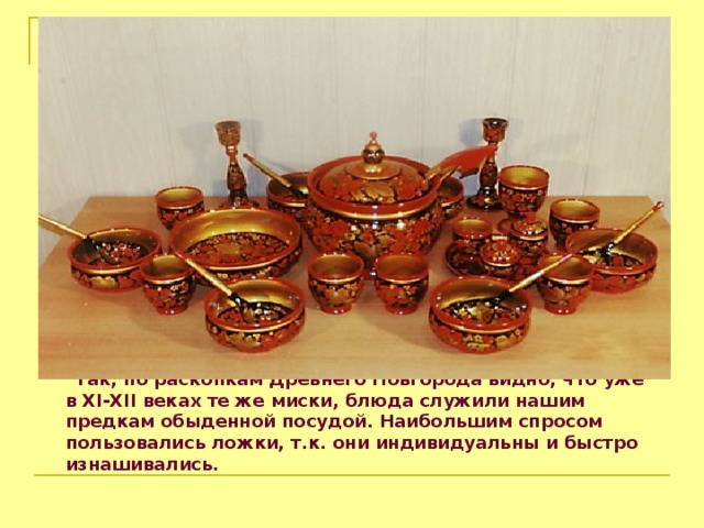  Так, по раскопкам Древнего Новгорода видно, что уже в XI-XII веках те же миски, блюда служили нашим предкам обыденной посудой. Наибольшим спросом пользовались ложки, т.к. они индивидуальны и  быстро изнашивались.  