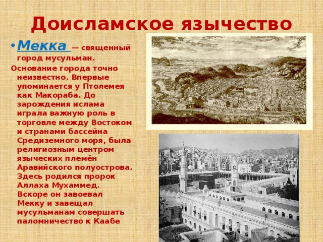 Доисламское язычество Мекка — священный город мусульман. Основание города точно неизвестно. Впервые упоминается у Птолемея как Макораба. До зарождения ислама играла важную роль в торговле между Востоком и странами бассейна Средиземного моря, была религиозным центром языческих племён Аравийского полуострова. Здесь родился пророк Аллаха Мухаммед. Вскоре он завоевал Мекку и завещал мусульманам совершать паломничество к Каабе 