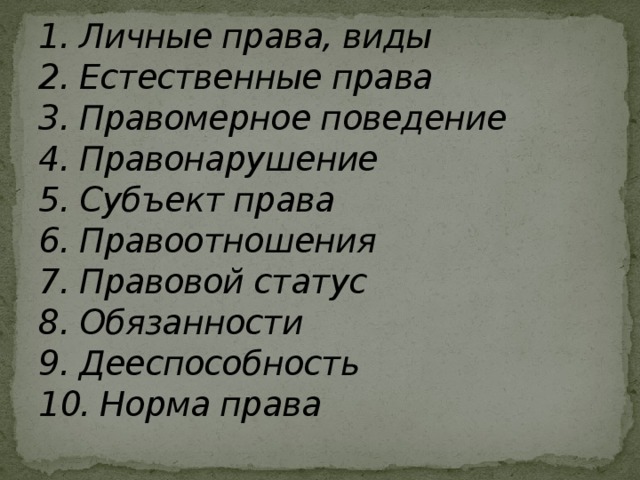 1. Личные права, виды  2. Естественные права  3. Правомерное поведение  4. Правонарушение  5. Субъект права  6. Правоотношения  7. Правовой статус  8. Обязанности  9. Дееспособность  10. Норма права   