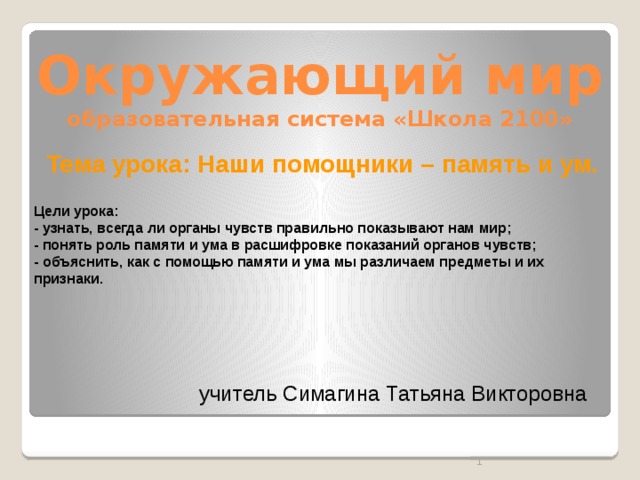 Окружающий мир  образовательная система «Школа 2100» Тема урока: Наши помощники – память и ум.  Цели урока: - узнать, всегда ли органы чувств правильно показывают нам мир; - понять роль памяти и ума в расшифровке показаний органов чувств; - объяснить, как с помощью памяти и ума мы различаем предметы и их признаки. учитель Симагина Татьяна Викторовна  