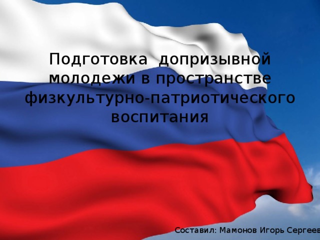 Подготовка допризывной молодежи в пространстве  физкультурно-патриотического воспитания Составил: Мамонов Игорь Сергеевич 