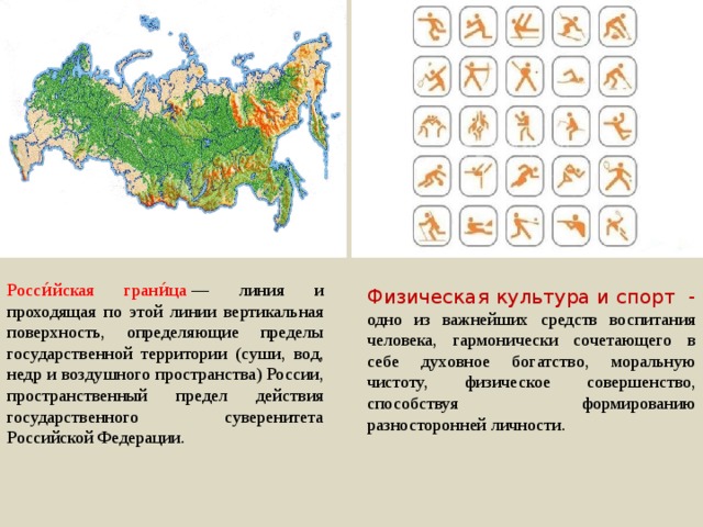 Росси́йская грани́ца  — линия и проходящая по этой линии вертикальная поверхность, определяющие пределы государственной территории (суши, вод, недр и воздушного пространства) России, пространственный предел действия государственного суверенитета Российской Федерации. Физическая культура и спорт - одно из важнейших средств воспитания человека, гармонически сочетающего в себе духовное богатство, моральную чистоту, физическое совершенство, способствуя формированию разносторонней личности. 