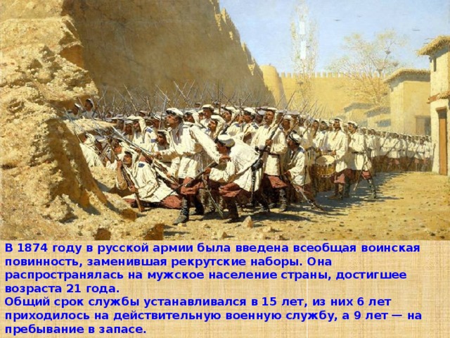 В 1874 году в русской армии была введена всеобщая воинская повинность, заменившая рекрутские наборы. Она распространялась на мужское население страны, достигшее возраста 21 года. Общий срок службы устанавливался в 15 лет, из них 6 лет приходилось на действительную военную службу, а 9 лет — на пребывание в запасе. 