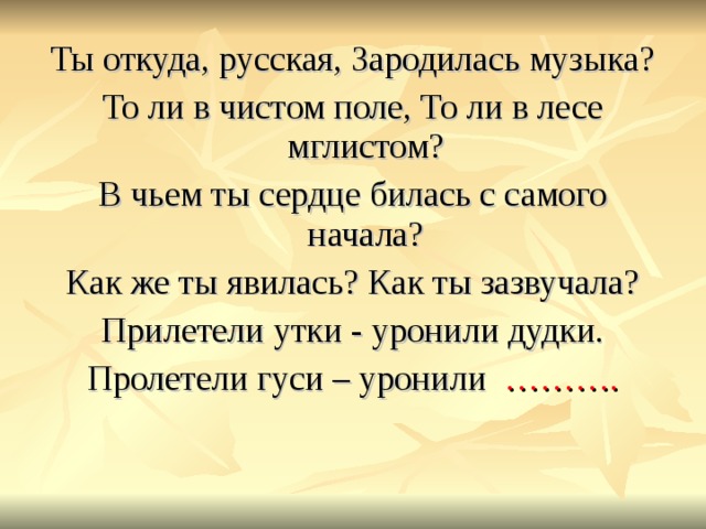 Ты откуда, русская, Зародилась музыка? То ли в чистом поле, То ли в лесе мглистом? В чьем ты сердце билась с самого начала? Как же ты явилась? Как ты зазвучала? Прилетели утки - уронили дудки. Пролетели гуси – уронили ………. 