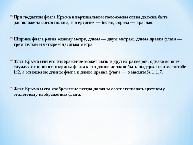 При поднятии флага Крыма в вертикальном положении слева должна быть расположена синяя полоса, посередине — белая, справа — красная.  Ширина флага равна одному метру, длина — двум метрам, длина древка флага — трём целым и четырём десятым метра.  Флаг Крыма или его изображение может быть и других размеров, однако во всех случаях отношение ширины флага к его длине должно быть выдержано в масштабе 1:2, а отношение длины флага к длине древка флага — в масштабе 1:1,7.  Флаг Крыма и его изображение всегда должны соответствовать цветному эталонному изображению флага. 