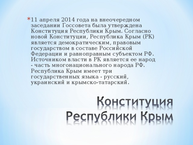 11 апреля 2014 года на внеочередном заседании Госсовета была утверждена Конституция Республики Крым. Согласно новой Конституции, Республика Крым (РК) является демократическим, правовым государством в составе Российской Федерации и равноправным субъектом РФ. Источником власти в РК является ее народ - часть многонационального народа РФ. Республика Крым имеет три государственных языка - русский, украинский и крымско-татарский.  