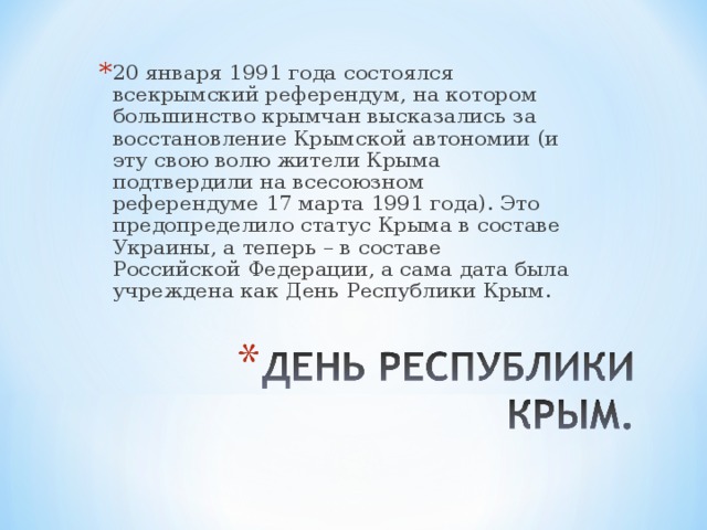 20 января 1991 года состоялся всекрымский референдум, на котором большинство крымчан высказались за восстановление Крымской автономии (и эту свою волю жители Крыма подтвердили на всесоюзном референдуме 17 марта 1991 года). Это предопределило статус Крыма в составе Украины, а теперь – в составе Российской Федерации, а сама дата была учреждена как День Республики Крым.  